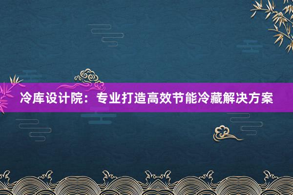 冷库设计院：专业打造高效节能冷藏解决方案