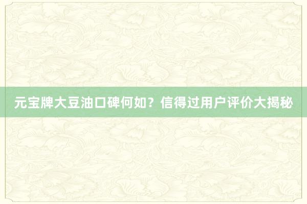 元宝牌大豆油口碑何如？信得过用户评价大揭秘